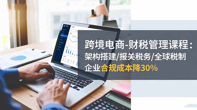 跨境电商-财税管理课程：架构搭建/报关税务/全球税制，企业合规成本降30%-云网创