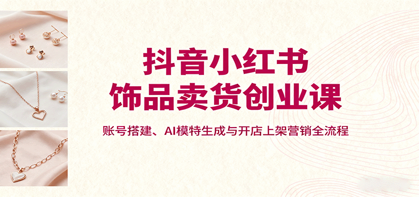 抖音小红书饰品卖货创业课,账号搭建、AI模特生成与开店上架营销全流程-云网创