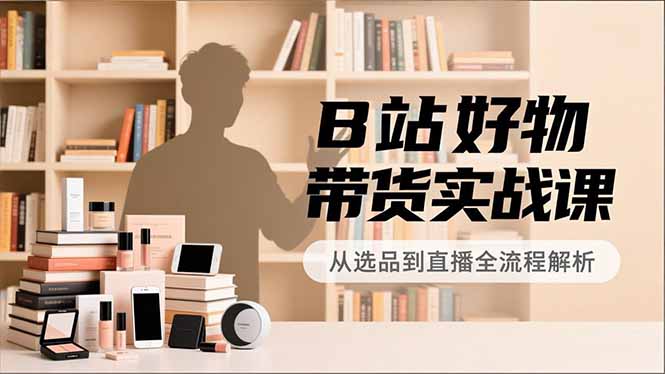 B站好物带货实战课，账号定位、选品拍摄、运营变现，全流程教学，实现UP主月入过万-云网创