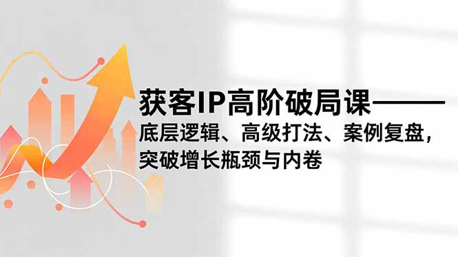 获客IP高阶破局课，底层逻辑、高级打法、案例复盘，突破增长瓶颈与内卷-云网创